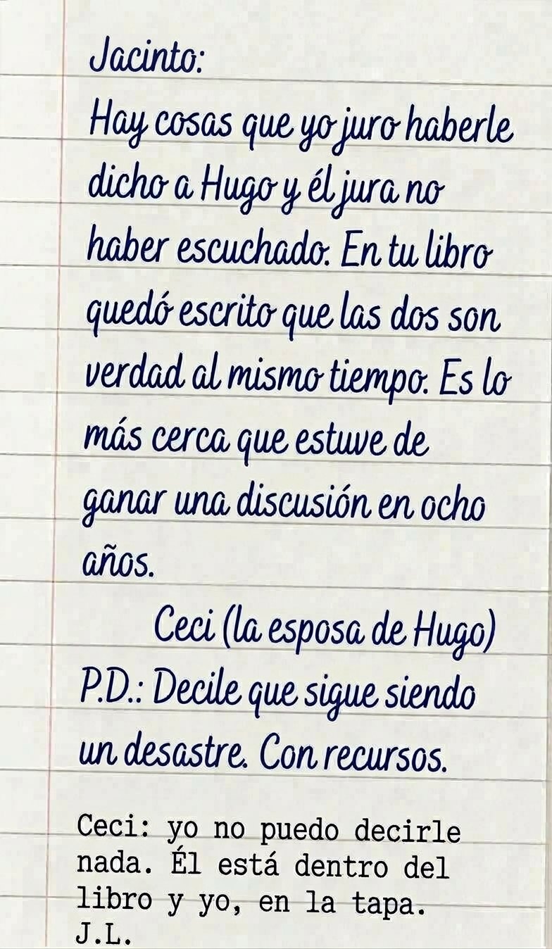 Carta escrita a mano en una hoja rayada: Jacinto: Hay cosas que yo juro haberle dicho a Hugo y él jura no haber escuchado. En tu libro quedó escrito que las dos son verdad al mismo tiempo. Es lo más cerca que estuve de ganar una discusión en ocho años. Ceci (la esposa de Hugo). P. D.: Decile que sigue siendo un desastre. Con recursos. Abajo, a máquina: Ceci: yo no puedo decirle nada. Él está dentro del libro y yo, en la tapa. J. L.